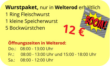 Wurstpaket, nur in Welterod erhältlich 1 Ring Fleischwurst 1 kleine Speicherwurst 5 Bockwürstchen  12 € Öffnungszeiten in Welterod: Do.: 	   08:00 - 13:00 Uhr Fr.:	      08:00 - 13:00 Uhr und 15:00 - 18:00 Uhr Sa.: 	    08:00 - 12:00 Uhr