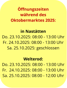 Öffnungszeiten  während des  Oktobermarktes 2025:  in Nastätten Do. 23.10.2025: 08:00 - 13:00 Uhr Fr. 24.10.2025: 08:00 - 13:00 Uhr Sa. 25.10.2025: geschlossen  Welterod: Do. 23.10.2025: 08:00 - 13:00 Uhr Fr.  24.10.2025: 08:00 - 13:00 Uhr Sa. 25.10.2025: 08:00 - 12:00 Uhr