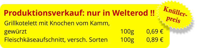 Produktionsverkauf: nur in Welterod !! Grillkotelett mit Knochen vom Kamm,  gewürzt									 100g	   0,69 € Fleischkäseaufschnitt, versch. Sorten	 100g	   0,89 €  Knüller- preis